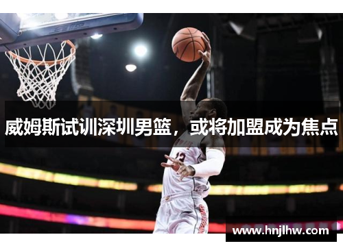 威姆斯试训深圳男篮，或将加盟成为焦点